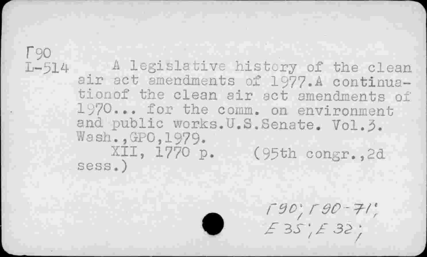 ﻿T90
L-514	& legislative history of the clean
air act amendments of 1977.A continua-tionof the clean air act amendments of 1970... for the comm, on environment and public works.U.S.Senate. Vol.5. Wash.,GPO,1979.
XII, 1770 p. (95th congr.,2d sess.)
r so-£/\ £	',£ 32,